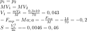 p_{1} = p_{2} \\ MV_{1} = MV_{2} \\ V_{1} = \frac{mV_{2}}{M} = \frac{0,3*10}{70} = 0,043 \\ - F_{mp} = Ma; a= -\frac{F_{mp}}{M} = -\frac{14}{70} = -0,2 \\ S= \frac{V_{1}^2}{2a} = = 0,0046=0,46