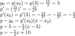 y_0=y(x_0)=y(3)=\frac{15}3=5\\&#10;y'=(\frac{15}x)'=-\frac{15}{x^2}\\&#10;y'(x_0)=y'(3)=-\frac{15}{3^2}=-\frac{15}{3^2}=-\frac53\\&#10;y-y_0=y'(x_0)(x-x_0)\\&#10;y-5=-\frac53(x-3)\\&#10;y=-\frac53x+10
