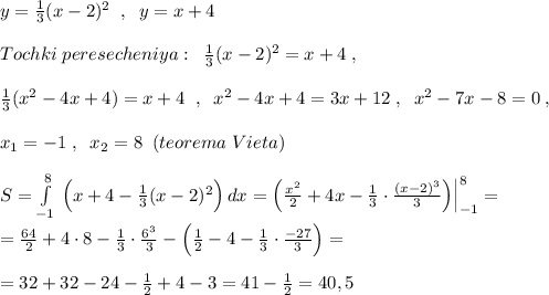 y=\frac{1}{3}(x-2)^2\; \; ,\; \; y=x+4\\\\Tochki\; peresecheniya :\; \; \frac{1}{3}(x-2)^2=x+4\; ,\\\\\frac{1}{3}(x^2-4x+4)=x+4\; \; ,\; \; x^2-4x+4=3x+12\; ,\; \; x^2-7x-8=0\; ,\\\\x_1=-1\; ,\; \; x_2=8\; \; (teorema\; Vieta)\\\\S=\int\limits^8_{-1}\, \Big (x+4-\frac{1}{3}(x-2)^2\Big )\, dx=\Big (\frac{x^2}{2}+4x-\frac{1}{3}\cdot \frac{(x-2)^3}{3}\Big )\Big |_{-1}^8=\\\\=\frac{64}{2}+4\cdot 8-\frac{1}{3}\cdot \frac{6^3}{3}-\Big (\frac{1}{2}-4-\frac{1}{3}\cdot \frac{-27}{3}\Big )=\\\\=32+32-24-\frac{1}{2}+4-3=41-\frac{1}{2}=40,5