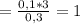 = \frac{0,1*3}{0,3} = 1