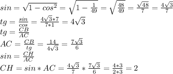 sin= \sqrt{1- cos^{2} } = \sqrt{1- \frac{1}{49} } = \sqrt{ \frac{48}{49} } = \frac{ \sqrt{48} }{7} = \frac{4 \sqrt{3} }{7} \\ &#10;tg= \frac{sin}{cos} = \frac{4 \sqrt{3}*7 }{7*1} = 4 \sqrt{3} \\ &#10;tg= \frac{CB}{AC} \\ &#10;AC= \frac{CB}{tg} = \frac{14}{4 \sqrt{3} } = \frac{7 \sqrt{3} }{6} \\ &#10;sin= \frac{CH}{AC} \\ &#10;CH=sin*AC= \frac{4 \sqrt{3} }{7} * \frac{7 \sqrt{3} }{6} = \frac{4*3}{2*3} = 2&#10;