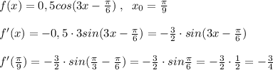 f(x)=0,5cos(3x-\frac{\pi}{6})\; ,\; \; x_0=\frac{\pi}{9}\\\\f'(x)=-0,5\cdot 3sin(3x-\frac{\pi}{6})=- \frac{3}{2} \cdot sin(3x- \frac{\pi}{6} )\\\\f'( \frac{\pi}{9} )=- \frac{3}{2} \cdot sin( \frac{\pi}{3}- \frac{\pi}{6} )=- \frac{3}{2}\cdot sin \frac{\pi}{6}=- \frac{3}{2} \cdot \frac{1}{2}=-\frac{3}{4}