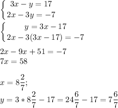 \displaystyle \left \{ {{3x-y=17} \atop {2x-3y=-7}} \right. \\ \\ \left \{ {{y=3x-17} \atop {2x-3(3x-17)=-7}} \right. \\ \\ 2x-9x+51=-7 \\ 7x=58 \\ \\ x=8 \frac{2}{7}; \\ y=3*8 \frac{2}{7}-17=24 \frac{6}{7}-17=7 \frac{6}{7}