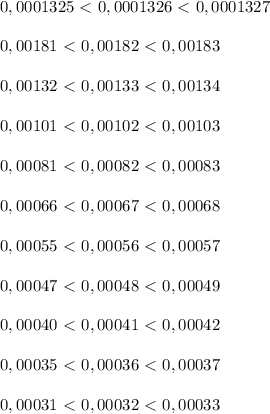 0,0001325\ \textless \ 0,0001326\ \textless \ 0,0001327 \\ \\ &#10; 0,00181\ \textless \ 0,00182\ \textless \ 0,00183 \\ \\ &#10;0,00132\ \textless \ 0,00133\ \textless \ 0,00134 \\ \\ &#10;0,00101\ \textless \ 0,00102\ \textless \ 0,00103 \\ \\ &#10;0,00081\ \textless \ 0,00082\ \textless \ 0,00083 \\ \\ &#10;0,00066\ \textless \ 0,00067\ \textless \ 0,00068 \\ \\ &#10; 0,00055\ \textless \ 0,00056\ \textless \ 0,00057 \\ \\ &#10; 0,00047\ \textless \ 0,00048\ \textless \ 0,00049 \\ \\ &#10; 0,00040\ \textless \ 0,00041\ \textless \ 0,00042 \\ \\ &#10;0,00035\ \textless \ 0,00036\ \textless \ 0,00037 \\ \\ &#10;0,00031\ \textless \ 0,00032\ \textless \ 0,00033&#10;