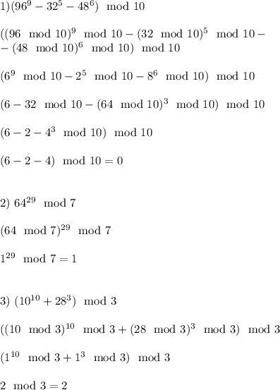 1) (96^9-32^5-48^6) \mod 10\\ \\&#10;((96\mod 10)^9\mod 10 - (32\mod 10)^5 \mod 10 - \\ -(48 \mod 10)^6 \mod 10 )\mod 10 \\ \\&#10;(6^9 \mod 10 - 2^5 \mod 10 - 8^6 \mod 10)\mod 10 \\ \\&#10;(6 - 32\mod 10 - (64\mod 10)^3\mod 10)\mod 10\\\\&#10;(6 - 2 - 4^3 \mod 10) \mod 10 \\\\&#10;(6 - 2 - 4) \mod 10 = 0 \\\\&#10;&#10;2) 64^{29} \mod 7 \\\\&#10;(64\mod 7) ^{29}\mod 7 \\ \\&#10;1^{29} \mod 7 = 1\\\\&#10;&#10;3) (10^{10} + 28^3) \mod 3\\\\&#10;((10\mod 3)^{10}\mod 3 + (28\mod 3)^3\mod 3)\mod 3\\\\&#10;(1^{10} \mod 3 + 1^{3} \mod 3)\mod 3\\\\&#10;2 \mod 3 = 2