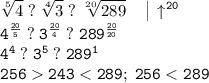 \tt \displaystyle \sqrt[5]4 \; ?\; \sqrt[4]3 \; ?\; \sqrt[20]{289} \quad \begin{vmatrix}\\ \end{matrix} \uparrow ^{20} \\ 4^{\frac{20}5 } \; ?\; 3^{\frac{20}4 } \; ?\; 289^{\frac{20}{20} } \\ 4^4 \; ?\; 3^5 \; ?\; 289^1 \\ 256243