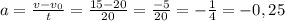 a= \frac{v-v_{0} }{t} = \frac{15-20}{20} = \frac{-5}{20} =- \frac{1}{4} =-0,25