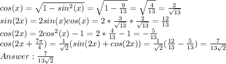 cos(x) = \sqrt{1-sin^2(x)} = \sqrt{1 - \frac{9}{13}} = \sqrt{\frac{4}{13}} = \frac{2}{\sqrt{13}}\\sin(2x) = 2sin(x)cos(x) = 2 * \frac{3}{\sqrt{13}} * \frac{2}{\sqrt{13}} = \frac{12}{13}\\cos(2x) = 2cos^2(x) - 1 = 2 * \frac{4}{13} - 1 = -\frac{5}{13}\\cos(2x + \frac{7\pi}{4}) = \frac{1}{\sqrt{2}}(sin(2x) + cos(2x)) = \frac{1}{\sqrt{2}}(\frac{12}{13} -\frac{5}{13}) = \frac{7}{13\sqrt{2}}\\Answer:\frac{7}{13\sqrt{2}}