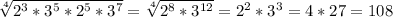\sqrt[4]{2^3*3^5*2^5*3^7} = \sqrt[4]{ 2^{8} * 3^{12} } =2^2*3^3=4*27=108