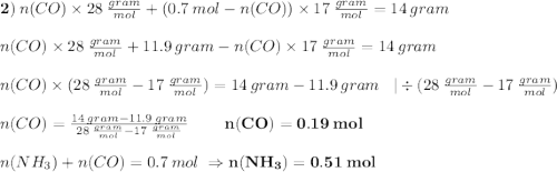 \bold{2)} \:n(CO)\times 28\:\frac{gram}{mol} +(0.7\:mol-n(CO))\times 17\:\frac{gram}{mol}=14\:gram\\\\n(CO)\times 28\:\frac{gram}{mol} +11.9\:gram-n(CO)\times17\:\frac{gram}{mol} =14\:gram\\\\n(CO)\times(28\:\frac{gram}{mol}-17\:\frac{gram}{mol})=14\:gram-11.9\:gram\;\;\;|\div(28\:\frac{gram}{mol}-17\:\frac{gram}{mol})\\\\n(CO)=\frac{14\:gram-11.9\:gram}{28\:\frac{gram}{mol}-17\:\frac{gram}{mol}}\;\;\;\;\;\;\;\;\bold{n(CO)=0.19\:mol}\\\\n(NH_{3})+n(CO)=0.7\:mol\;\Rightarrow \bold{n(NH_{3})=0.51\:mol}