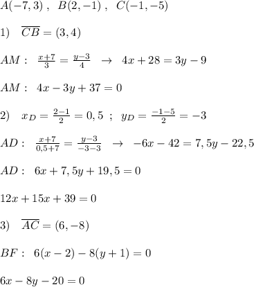 A(-7,3)\; ,\; \; B(2,-1)\; ,\; \; C(-1,-5)\\\\1)\quad \overline {CB}=(3,4)\\\\AM:\; \; \frac{x+7}{3} = \frac{y-3}{4} \; \; \to \; \; 4x+28=3y-9\\\\AM:\; \; 4x-3y+37=0\\\\2)\quad x_{D}= \frac{2-1}{2} =0,5\; \; ;\; \; y_{D}= \frac{-1-5}{2} =-3\\\\ AD:\; \; \frac{x+7}{0,5+7} = \frac{y-3}{-3-3} \; \; \to \; \; -6x-42=7,5y-22,5\\\\AD:\; \; 6x+7,5y+19,5=0\\\\12x+15x+39=0\\\\3)\quad \overline {AC}=(6,-8)\\\\BF:\; \; 6(x-2)-8(y+1)=0\\\\6x-8y-20=0