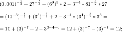 \displaystyle (0,001)^{- \frac{1}{3}}+27^{- \frac{7}{3}}+(6^{0})^{5}*2-3^{-4}*81^{- \frac{3}{2}}*27= \\ \\ =(10^{-3})^{- \frac{1}{3}}+(3^{3})^{- \frac{7}{3}}+2-3^{-4}*(3^{4})^{- \frac{3}{2}}*3^{3}= \\ \\ =10+(3)^{-7}+2-3^{3-4-6}=12+(3)^{-7}-(3)^{-7}=12;