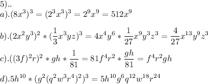 \displaystyle 5).. \\ a).(8x^{3})^{3}=(2^{3}x^{3})^{3}=2^{9}x^{9}=512x^{9} \\ \\ b).(2x^{2}y^{3})^{2}*( \frac{1}{3}x^{3}yz)^{3}=4x^{4}y^{6}* \frac{1}{27}x^{9}y^{3}z^{3}= \frac{4}{27}x^{13}y^{9}z^{3} \\ \\ c).((3f)^{2}r)^{2}*gh* \frac{1}{81}=81f^{4}r^{2}* \frac{gh}{81}=f^{4}r^{2}gh \\ \\ d).5h^{10}*(g^{2}(q^{2}w^{3}r^{4})^{2})^{3}=5h^{10}g^{6}q^{12}w^{18}r^{24}