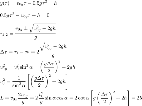 \displaystyle&#10;y(\tau) = v_{0y}\tau-0.5g\tau^2 = h\\\\&#10;0.5g\tau^2-v_{0y}\tau+h = 0\\\\&#10;\tau_{1,2} = \frac{v_{0y}\pm\sqrt{v_{0y}^2-2gh}}{g}\\\\&#10;\Delta\tau = \tau_1-\tau_2 = 2\frac{\sqrt{v_{0y}^2-2gh}}{g}\\\\&#10;v_{0y}^2 = v_0^2\sin^2\alpha = \left(\frac{g\Delta\tau}{2}\right)^2+2gh\\&#10;v_0^2 = \frac{1}{\sin^2\alpha}\left[\left(\frac{g\Delta\tau}{2}\right)^2+2gh\right]\\\\&#10;L = v_{0x}\frac{2v_{0y}}{g} =2\frac{v_0^2}{g}\sin\alpha\cos\alpha = 2\cot\alpha\left[g\left(\frac{\Delta\tau}{2}\right)^2+2h\right] = 25