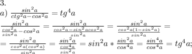 3.\\&#10;a)\; \frac{sin^2a}{ctg^2a-cos^2a}=tg^4a&#10;\\ \frac{sin^2a}{\frac{cos^2a}{sin^2a}-cos^2a}=\frac{sin^2a}{\frac{cos^2a-sin^2acos^2a}{sin^2a}}=\frac{sin^2a}{\frac{cos^2a(1-sin^2a)}{sin^2a}}=\\=\frac{sin^2a}{\frac{cos^2a(cos^2a)}{sin^2a}}= \frac{sin^2a}{\frac{cos^4a}{sin^2a}}=sin^2a*\frac{sin^2a}{cos^4a}=\frac{sin^4a}{cos^4a}=tg^4a;\\