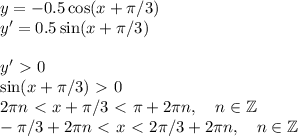 y =-0.5 \cos(x+\pi/3)\\ y' = 0.5\sin(x+\pi/3)\\\\&#10;y'\ \textgreater \ 0\\&#10;\sin(x+\pi/3)\ \textgreater \ 0\\&#10;2\pi n\ \textless \ x+\pi/3\ \textless \ \pi+2\pi n, \quad n\in \mathbb{Z}\\&#10;-\pi/3+2\pi n \ \textless \ x \ \textless \ 2\pi/3 + 2\pi n, \quad n\in \mathbb{Z}