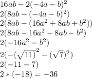 16ab-2(-4a-b)^2 \\&#10;2(8ab-(-4a-b)^2) \\ &#10;2(8ab-(16a^2+8ab+b^2)) \\ &#10;2(8ab-16a^2-8ab-b^2) \\&#10;2(-16a^2-b^2) \\ &#10;2(- (\sqrt{11)}^2 - (\sqrt{7})^2 ) \\ &#10;2(-11-7) \\ &#10;2* (-18) = -36