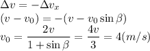 \displaystyle&#10;\Delta v = -\Delta v_x\\&#10;(v-v_0) = -(v-v_0\sin\beta)\\&#10;v_0 = \frac{2v}{1+\sin\beta} = \frac{4v}{3} = 4 (m/s)