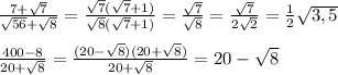\frac{7+\sqrt{7}}{\sqrt{56}+\sqrt{8}}=\frac{\sqrt{7}(\sqrt{7}+1)}{\sqrt{8}(\sqrt{7}+1)}=\frac{\sqrt{7}}{\sqrt{8}}=\frac{\sqrt{7}}{2\sqrt{2}}=\frac{1}{2}\sqrt{3,5}\\\\\frac{400-8}{20+\sqrt{8}}=\frac{(20-\sqrt{8})(20+\sqrt{8})}{20+\sqrt{8}}=20-\sqrt{8}