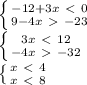 \left \{ {{-12+3x\ \textless \ 0} \atop {9-4x\ \textgreater \ -23}} \right. \\ \left \{ {{3x\ \textless \ 12} \atop {-4x\ \textgreater \ -32}} \right. \\ \left \{ {{x\ \textless \ 4} \atop {x\ \textless \ 8}} \right.