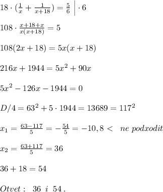 18\cdot ( \frac{1}{x} + \frac{1}{x+18} )= \frac{5}{6} \; \Big |\cdot 6\\\\108\cdot \frac{x+18+x}{x(x+18)} =5\\\\108(2x+18)=5x(x+18)\\\\216x+1944=5x^2+90x\\\\5x^2-126x-1944=0\\\\D/4=63^2+5\cdot 1944=13689=117^2\\\\x_1= \frac{63-117}{5}=-\frac{54}{5}=-10,8\ \textless \ \; \; ne\; podxodit\\\\x_2= \frac{63+117}{5} =36\\\\36+18=54\\\\Otvet:\; \; 36\; \; i\; \; 54\; .