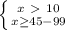 \left \{ {{x\ \textgreater \ 10} \atop {x \geq 45-99}} \right.