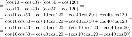 = \dfrac{ (\cos10-\cos40)\cdot (\cos50-\cos120)}{ (\cos10+\cos40)\cdot (\cos50+\cos120)} =&#10;\\\\&#10;= \dfrac{ \cos10\cos50-\cos10\cos120-\cos40\cos50+\cos40\cos120}{ \cos10\cos50+\cos10\cos120+\cos40\cos50+\cos40\cos120} =&#10;\\\\&#10;= \dfrac{ \cos10\cos50+\cos40\cos120-(\cos10\cos120+\cos40\cos50)}{ \cos10\cos50+\cos40\cos120+(\cos10\cos120+\cos40\cos50)}