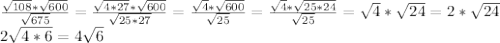 \frac{ \sqrt{108}* \sqrt{600} }{ \sqrt{675} } = \frac{ \sqrt{4*27}* \sqrt{600} }{ \sqrt{25*27} } = \frac{ \sqrt{4}* \sqrt{600} }{ \sqrt{25} }= \frac{ \sqrt{4}* \sqrt{25*24} }{ \sqrt{25} }= \sqrt{4}* \sqrt{24}= 2* \sqrt{24} \\ 2 \sqrt{4*6}=4 \sqrt{6}