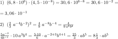 1)\; \; (6,8\cdot 10^6)\cdot (4,5\cdot 10^{-8})=30,6\cdot 10^{6-8}=30,6\cdot 10^{-2}=\\\\=3,06\cdot 10^{-1}\\\\2)\; \; ( \frac{2}{3}\; a^{-4}b^{-2})^ 2=\frac{4}{9}\; a^{-8}b^{-4}=\frac{4}{9\, a^8b^4}\\\\ \frac{5a^{-2}}{6b^{-1}} \cdot 10\, a^3b^4= \frac{5\cdot 10}{6} \cdot a^{-2+3}b^{4+1}=\frac{25}{3}\cdot ab^5=8\frac{1}{3}\cdot ab^5