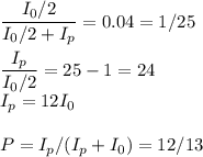 \displaystyle&#10;\frac{I_0/2}{I_0/2+I_p} = 0.04 = 1/25\\\\&#10;\frac{I_p}{I_0/2} = 25-1 = 24\\&#10;I_p = 12I_0\\\\&#10;P = I_p/(I_p+I_0) = 12/13