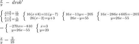 \frac{x}{y} \; -\; drob'\\\\ \left \{ {{ \frac{x+8}{y-7}=\frac{11}{16} } \atop {\frac{x-2}{y+3}=\frac{1}{26}}} \right. \; \left \{ {{16(x+8)=11(y-7)} \atop {26(x-2)=y+3}} \right. \; \left \{ {{16x-11y=-205} \atop {26x-y=55}} \right. \; \left \{ {{16x-286x+605=-205} \atop {y=26x-55}} \right. \\\\= \left \{ {{-270x=-810} \atop {y=26x-55}} \right. \; \left \{ {{x=3} \atop {y=23}} \right. \\\\ \frac{x}{y}= \frac{3}{23}