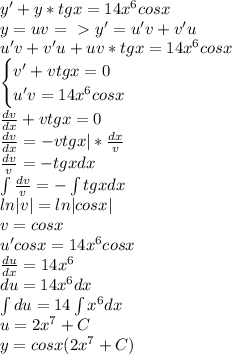 y'+y*tgx=14x^6cosx\\y=uv=\ \textgreater \ y'=u'v+v'u\\u'v+v'u+uv*tgx=14x^6cosx\\\begin{cases}v'+vtgx=0\\u'v=14x^6cosx\end{cases}\\\frac{dv}{dx}+vtgx=0\\\frac{dv}{dx}=-vtgx|*\frac{dx}{v}\\\frac{dv}{v}=-tgxdx\\\int\frac{dv}{v}=-\int tgxdx\\ln|v|=ln|cosx|\\v=cosx\\u'cosx=14x^6cosx\\\frac{du}{dx}=14x^6\\du=14x^6dx\\\int du=14\int x^6dx\\u=2x^7+C\\y=cosx(2x^7+C)