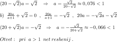 (20-\sqrt2)a=\sqrt2\quad \Rightarrow \; \; \; a= \frac{\sqrt2}{20-\sqrt2} \approx 0,076\ \textless \ 1\\\\b)\; \; \frac{20a}{a+1}+\sqrt2=0\; \; ,\; \; \frac{20a}{a+1}=-\sqrt2 \; \; ,\; \; 20a=-\sqrt2a-\sqrt2\\\\(20+\sqrt2)a=-\sqrt2\; \; \; \Rightarrow \; \; \; a=-\frac{\sqrt2}{20+\sqrt2}\approx -0,066\ \textless \ 1\\\\Otvet:\; \; pri\; \; a\ \textgreater \ 1\; \; net\; reshenij\; .