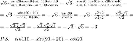 \sqrt{6}\cdot \frac{sin20\cdot cos40+sin110\cdot sin40}{sin10\cdot sin35-sin100\cdot cos35}=\sqrt6\cdot \frac{sin20\cdot cos40+cos20\cdot sin40}{sin10\cdot sin35-cos10\cdot cos35} =\\\\=\sqrt6\cdot \frac{sin(20+40)}{-cos(10+35)}=-\sqrt6\cdot \frac{sin60}{cos45} =-\sqrt6\cdot \frac{\sqrt3/2}{\sqrt2/2} =- \frac{\sqrt6\cdot \sqrt3}{\sqrt2} =\\\\=- \frac{\sqrt{3\cdot 2}\cdot \sqrt3}{\sqrt2} =- \frac{\sqrt3\cdot \sqrt2\cdot \sqrt3}{\sqrt2} =-\sqrt3\cdot \sqrt3=-3\\\\P.S.\quad sin110=sin(90+20)=cos20