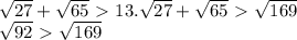 \sqrt{27} + \sqrt{65} \ \textgreater \ 13.&#10; \sqrt{27} + \sqrt{65} \ \textgreater \ \sqrt{169} &#10;&#10; \sqrt{92} \ \textgreater \ \sqrt{169} &#10;