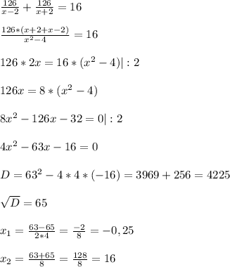 \frac{126}{x-2}+\frac{126}{x+2}= 16 \\ \\ \frac{126*(x+2+x-2)}{x^{2} -4} =16\\ \\ 126*2x= 16*(x^{2} -4)|:2\\ \\ 126x=8*(x^{2} -4)\\ \\ 8x^{2} -126x-32=0|:2\\ \\ 4x^{2}-63x-16=0\\ \\ D=63^{2}-4*4*(-16)= 3969 +256= 4225\\ \\ \sqrt{D}= 65\\ \\ x_{1} =\frac{63-65}{2*4}= \frac{-2}{8}= -0,25\\ \\ x_{2}=\frac{63+65}{8}=\frac{128}{8} = 16