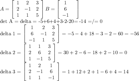 A= \left[\begin{array}{ccc}1&2&3\\2&-1&2\\1&1&5\end{array}\right]&#10;B= \left[\begin{array}{ccc}1&\\6\\-1\end{array}\right] &#10; &#10;det A = delta = -5+6+4+3-2-20= -14 =/= 0&#10;&#10;delta 1 = \left[\begin{array}{ccc}1&2&3\\6&-1&2\\-1&1&5\end{array}\right] = -5-4+18-3-2-60 =-56&#10;&#10;delta 2 = \left[\begin{array}{ccc}1&1&3\\2&6&2\\1&-1&5\end{array}\right] =30+2-6-18+2-10=0&#10;&#10;delta 3 = \left[\begin{array}{ccc}1&2&1\\2&-1&6\\1&1&-1\end{array}\right]=1+12+2+1-6+4=14