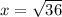 x = \sqrt{36}