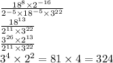 \frac{18 {}^{8} \times {2}^{ - 16} }{ {2}^{ - 5} \times {18}^{ - 5} \times {3}^{22} } \\ \frac{ {18}^{13} }{ {2}^{11} \times {3}^{22} } \\ \frac{ {3}^{26} \times 2 {}^{13} }{ {2}^{11} \times {3}^{22} } \\ {3}^{4} \times {2}^{2} = 81 \times 4 = 324