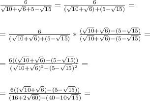 \frac{6}{\sqrt{10}+\sqrt{6}+5-\sqrt{15}} =&#10;\frac{6}{(\sqrt{10}+\sqrt{6}) + (5-\sqrt{15})} = \\ \\ \\ =&#10;\frac{6}{(\sqrt{10}+\sqrt{6}) + (5-\sqrt{15})} * \frac{(\sqrt{10}+\sqrt{6}) -&#10;(5-\sqrt{15})}{(\sqrt{10}+\sqrt{6}) - (5-\sqrt{15})} = \\ \\ \\ = \frac{6((\sqrt{10}+\sqrt{6})&#10;- (5-\sqrt{15}))}{(\sqrt{10}+\sqrt{6})^2 - (5-\sqrt{15})^2} = \\ \\ \\ =&#10;\frac{6((\sqrt{10}+\sqrt{6}) - (5-\sqrt{15}))}{(16+2\sqrt{60}) -&#10;(40-10\sqrt{15})} =