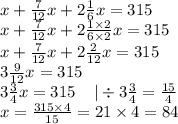 x + \frac{7}{12} x + 2 \frac{1}{6} x = 315 \\ x + \frac{7}{12} x + 2 \frac{1 \times 2}{6 \times 2} x = 315 \\ x + \frac{7}{12} x + 2 \frac{2}{12} x = 315 \\ 3 \frac{9}{12} x = 315 \\ 3 \frac{3}{4} x = 315 \: \: \: \: \: | \div 3 \frac{3}{4 } = \frac{15}{4} \\ x = \frac{315 \times 4}{15} = 21 \times 4 = 84