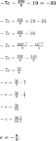 \boldsymbol{ -7c - \frac{200}{9} - 19= - 35} \\ \\ \\&#10;-7c = \frac{200}{9} + 19 - 35 \\ \\ &#10;-7c = \frac{200}{9} - 16 \\ \\ &#10;-7c = \frac{200^{|\cdot1}}{9} - \frac{16^{|\cdot9}}{1} \\ \\&#10;-7c = \frac{200}{9} - \frac{144}{9} \\ \\ &#10;-7c = \frac{56}{9} \\ \\ &#10;-c = \frac{56}{9} : 7 \\ \\ &#10;-c = \frac{56}{9} \cdot \frac{1}{7} \\ \\ &#10;- c = \frac{56}{63} \\ \\ &#10;-c = \frac{56:7}{63:7} \\ \\ \\&#10; \boldsymbol{c = - \frac{8}{9}};&#10;