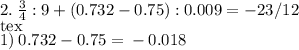 2. \: \frac{3}{4}: 9 + (0.732 - 0.75): 0.009 = - 23/12\\[tex]1) \: 0.732 - 0.75 = \: - \: 0.018