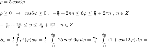 \rho =5\, cos6\varphi \\\\\rho \geq 0\; \; \to \; \; cos6\varphi \geq 0\; ,\; \; -\frac{\pi}{2}+2\pi n\leq 6\varphi \leq \frac{\pi }{2}+2\pi n\; ,\; n\in Z\\\\-\frac{\pi }{12}+\frac{\pi n}{3} \leq \varphi \leq \frac{\pi }{12}+\frac{\pi n}{3}\; ,\; n\in Z\\\\S_1= \frac{1}{2}\int \limits _{ \alpha }^{ \beta }\rho^2(\varphi )d\varphi = \frac{1}{2} \, \int\limits^{\frac{\pi}{12}}_{-\frac{\pi}{12}}\, 25\, cos^2\, 6\varphi \, d\varphi = \frac{25}{4}\; \int\limits^{\frac{\pi}{12}}_{-\frac{\pi }{12}} \, (1+cos12\varphi )\, d\varphi =