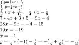 \left \{ {{y= \frac{7}{9}*x + \frac{5}{12} } \atop {y= \frac{1}{4}*x- \frac{1}{9} }} \right.&#10;\\ \frac{7}{9}*x + \frac{5}{12} = \frac{1}{4}*x- \frac{1}{9} &#10;\\7*4x+3*5=9x-4&#10;\\28x-9x=-4-15&#10;\\19x=-19&#10;\\x=-1&#10;\\y= \frac{1}{4} *(-1)- \frac{1}{9} =- (\frac{1}{4} + \frac{1}{9})=- \frac{13}{36}