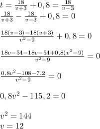 t = \frac{18}{v + 3} + 0,8 = \frac{18}{v-3} \\ \frac{18}{v + 3} - \frac{18}{v-3} +0,8=0\\ \\ \frac{18(v-3)-18(v+3)}{v^2-9} +0,8 =0 \\ \\ \frac{18v -54 -18v - 54 + 0,8(v^2-9)}{v^2-9} = 0 \\ \\ \frac{0,8v^2 -108 - 7,2}{v^2 - 9} =0 \\ \\ 0,8v^2 - 115,2=0 \\ \\ v^2=144 \\ v=12