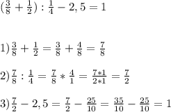 (\frac{3}{8}+\frac{1}{2}):\frac{1}{4}-2,5= 1 \\ \\ \\&#10;1) \frac{3}{8} + \frac{1}{2} = \frac{3}{8} + \frac{4}{8} = \frac{7}{8} \\ \\&#10;2) \frac{7}{8}:\frac{1}{4} = \frac{7}{8} * \frac{4}{1} = \frac{7*1}{2*1} = \frac{7}{2} \\ \\&#10;3) \frac{7}{2} - 2,5 = \frac{7}{2} - \frac{25}{10} = \frac{35}{10} - \frac{25}{10} = 1