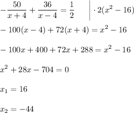 \displaystyle- \dfrac{50}{x+4} + \dfrac{36}{x-4} = \frac{1}{2} ~~~~~\bigg|\cdot 2(x^2-16)\\ \\ -100(x-4)+72(x+4)=x^2-16\\ \\ -100x+400+72x+288=x^2-16\\ \\ x^2+28x-704=0\\ \\ x_1=16\\ \\ x_2=-44