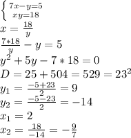 \left \{ {{7x-y=5} \atop {xy=18}} \right. &#10;\\x= \frac{18}{y} &#10;\\ \frac{7*18}{y} -y=5&#10;\\y^2+5y-7*18=0&#10;\\D=25+504=529=23^2&#10;\\y_1= \frac{-5+23}{2} =9&#10;\\y_2= \frac{-5-23}{2} =-14&#10;\\x_1=2&#10;\\x_2= \frac{18}{-14} =- \frac{9}{7}