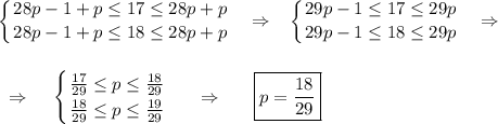 \displaystyle \left \{ {{28p-1+p \leq 17 \leq 28p+p} \atop {28p-1+p \leq 18 \leq 28p+p}} \right. ~~\Rightarrow~~ \left \{ {{29p-1 \leq 17 \leq 29p} \atop {29p-1 \leq 18 \leq 29p}} \right. ~~\Rightarrow~~~\\ \\ \\ ~~\Rightarrow~~~ \left \{ {{ \frac{17}{29} \leq p \leq \frac{18}{29}} \atop {\frac{18}{29} \leq p \leq \frac{19}{29}}} \right. ~~~~\Rightarrow~~~~~ \boxed{p=\frac{18}{29}}